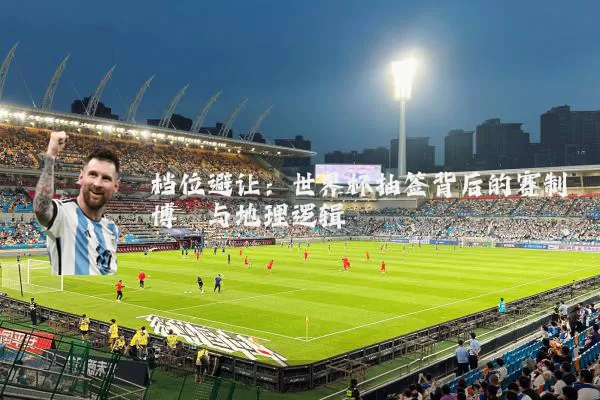 档位避让：世界杯抽签背后的赛制博弈与地理逻辑