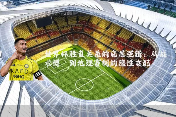 世界杯胜负关系的底层逻辑：从战术博弈到地理赛制的隐性支配