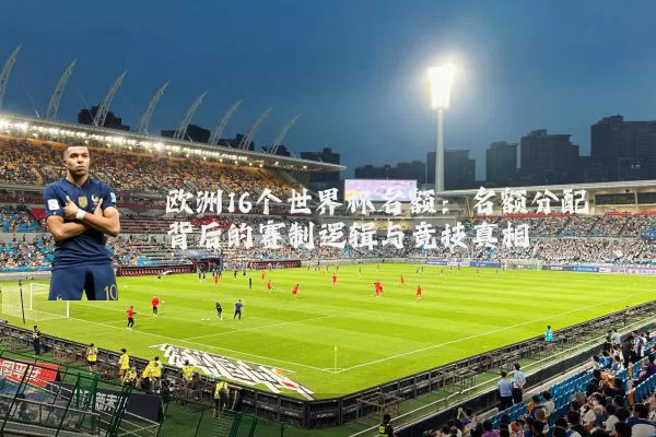 欧洲16个世界杯名额：名额分配背后的赛制逻辑与竞技真相