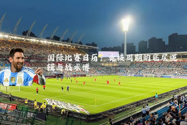 国际比赛日历：竞技周期的底层逻辑与战术博弈